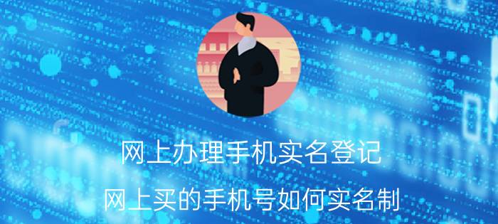 网上办理手机实名登记 网上买的手机号如何实名制？